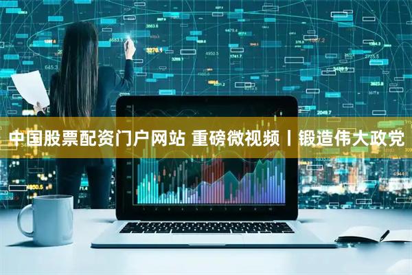 中国股票配资门户网站 重磅微视频丨锻造伟大政党