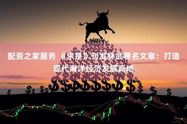 配资之家服务 《求是》刊发林武署名文章：打造现代海洋经济发展高地