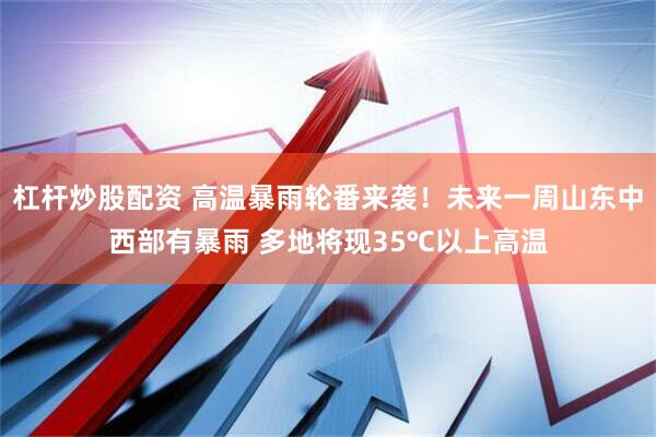 杠杆炒股配资 高温暴雨轮番来袭！未来一周山东中西部有暴雨 多地将现35℃以上高温