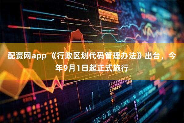 配资网app 《行政区划代码管理办法》出台，今年9月1日起正式施行