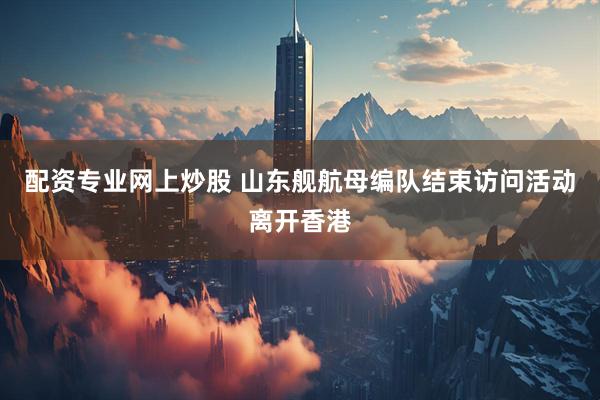 配资专业网上炒股 山东舰航母编队结束访问活动离开香港