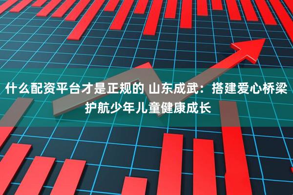 什么配资平台才是正规的 山东成武：搭建爱心桥梁 护航少年儿童健康成长